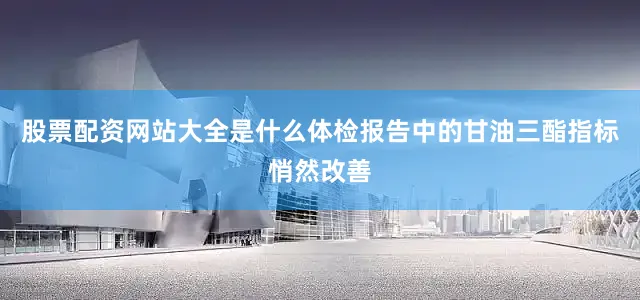 股票配资网站大全是什么体检报告中的甘油三酯指标悄然改善