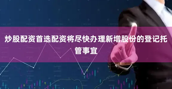 炒股配资首选配资将尽快办理新增股份的登记托管事宜