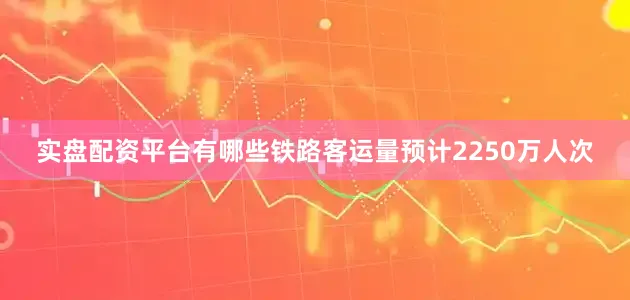 实盘配资平台有哪些铁路客运量预计2250万人次