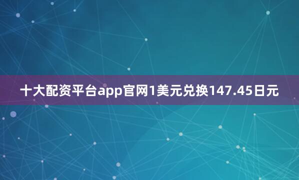 十大配资平台app官网1美元兑换147.45日元