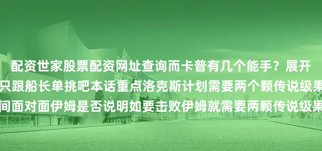 配资世家股票配资网址查询而卡普有几个能手？展开剩余41%总不可能次次只跟船长单挑吧本话重点洛克斯计划需要两个颗传说级果实洛克斯闯进过花之间面对面伊姆是否说明如要击败伊姆就需要两颗传说级果实？是克制伊姆能力？而且是必须限定这两颗果实？另外还必须找到大槌战团（另外一颗果实）？作为洛克斯之子黑胡子已经拥有双果实能力单纯能力上来看都是传说级别了吧洛克斯计划最终倒在神之谷一战而洛克斯去神之谷目的就是狩猎果实