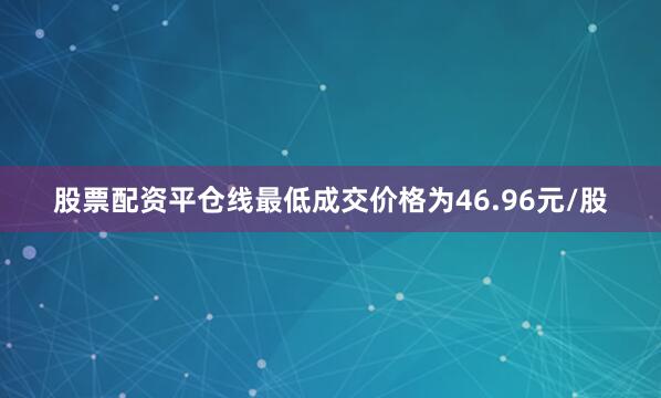 股票配资平仓线最低成交价格为46.96元/股